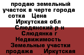 продаю земельный участок в черте города 51 сотка › Цена ­ 4 000 000 - Иркутская обл., Слюдянский р-н, Слюдянка г. Недвижимость » Земельные участки продажа   . Иркутская обл.